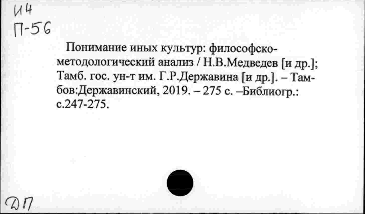 ﻿Понимание иных культур: философско-методологический анализ / Н.В.Медведев [и др.]; Тамб. гос. ун-т им. Г.Р.Державина [и др.]. - Тамбов Державинский, 2019. - 275 с. -Библиогр.: с.247-275.